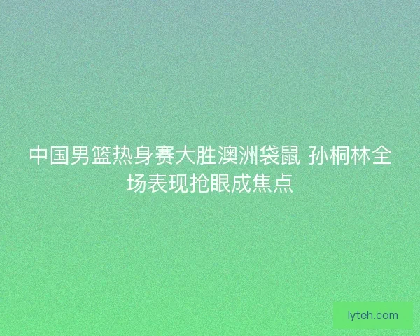 中国男篮热身赛大胜澳洲袋鼠 孙桐林全场表现抢眼成焦点