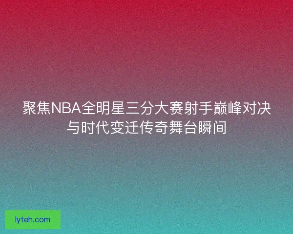 聚焦NBA全明星三分大赛射手巅峰对决与时代变迁传奇舞台瞬间