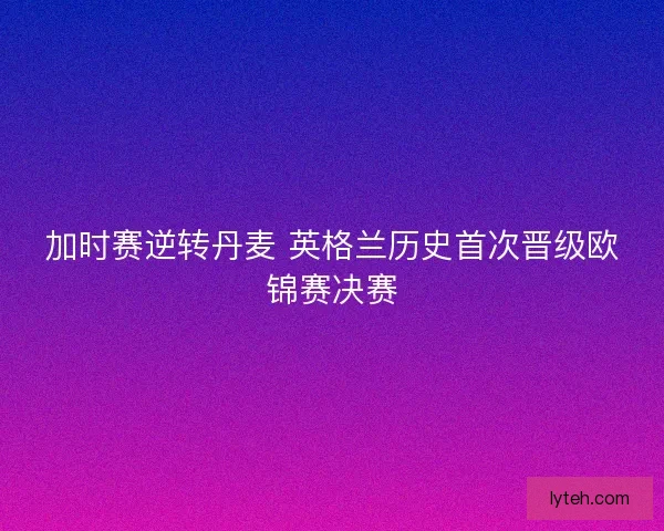 加时赛逆转丹麦 英格兰历史首次晋级欧锦赛决赛