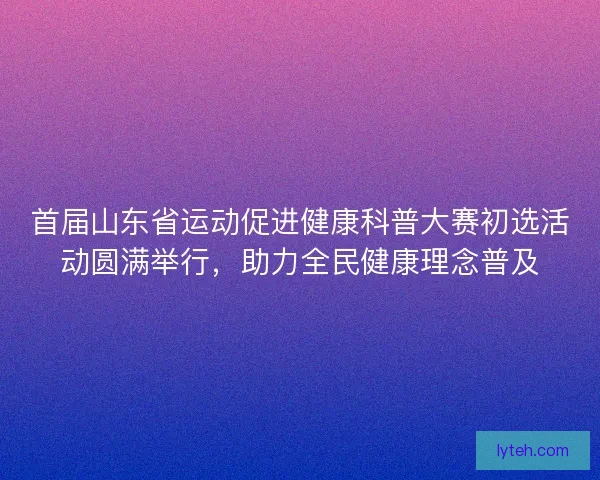 首届山东省运动促进健康科普大赛初选活动圆满举行，助力全民健康理念普及