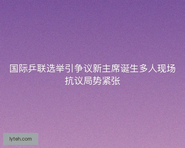 国际乒联选举引争议新主席诞生多人现场抗议局势紧张