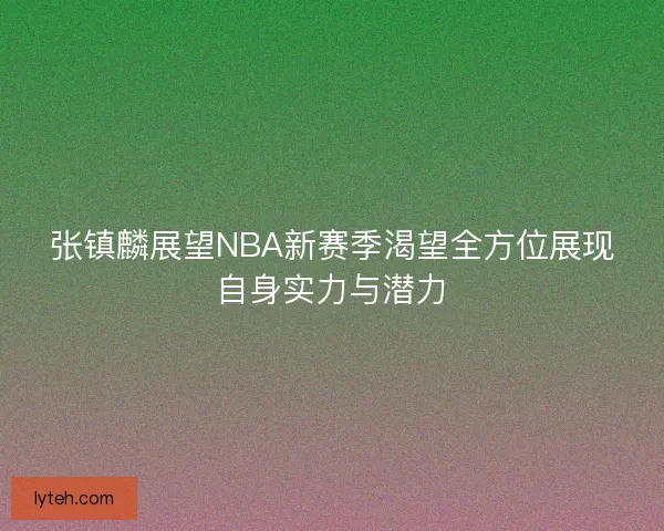 张镇麟展望NBA新赛季渴望全方位展现自身实力与潜力