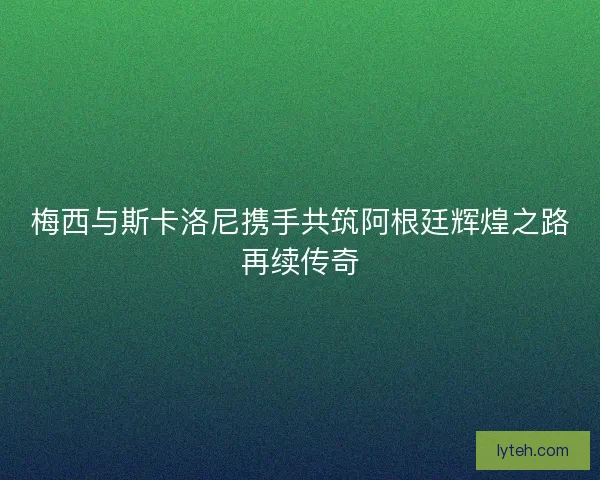 梅西与斯卡洛尼携手共筑阿根廷辉煌之路再续传奇