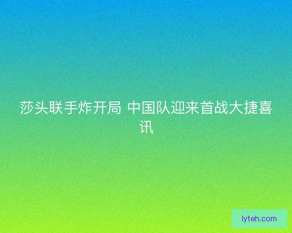 莎头联手炸开局 中国队迎来首战大捷喜讯