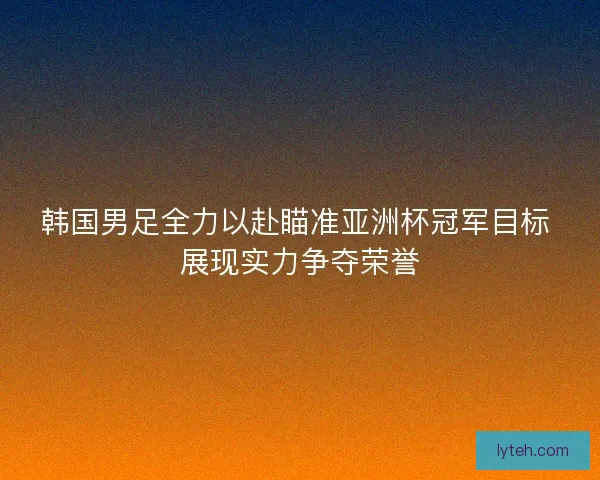 韩国男足全力以赴瞄准亚洲杯冠军目标 展现实力争夺荣誉
