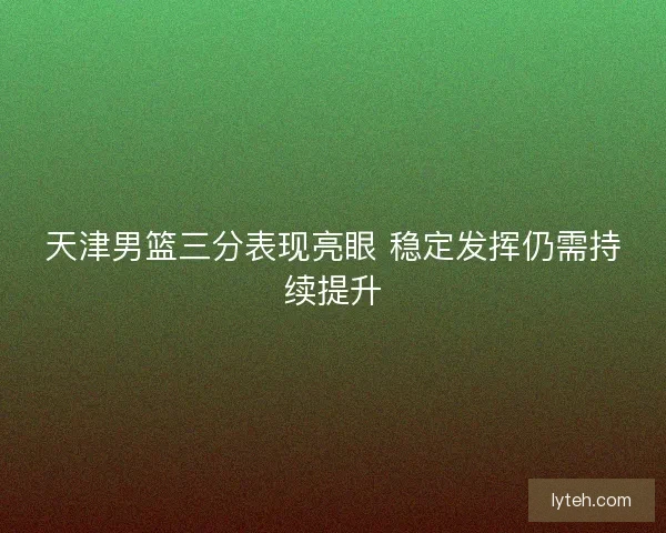 天津男篮三分表现亮眼 稳定发挥仍需持续提升