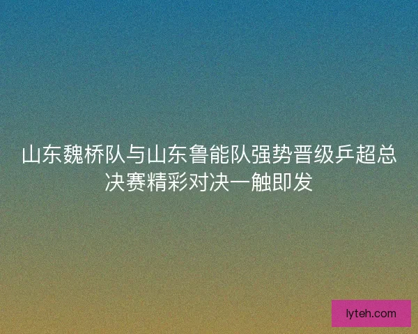 山东魏桥队与山东鲁能队强势晋级乒超总决赛精彩对决一触即发