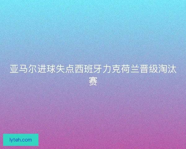 亚马尔进球失点西班牙力克荷兰晋级淘汰赛
